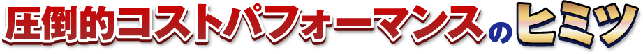 圧倒的コストパフォーマンスのヒミツ